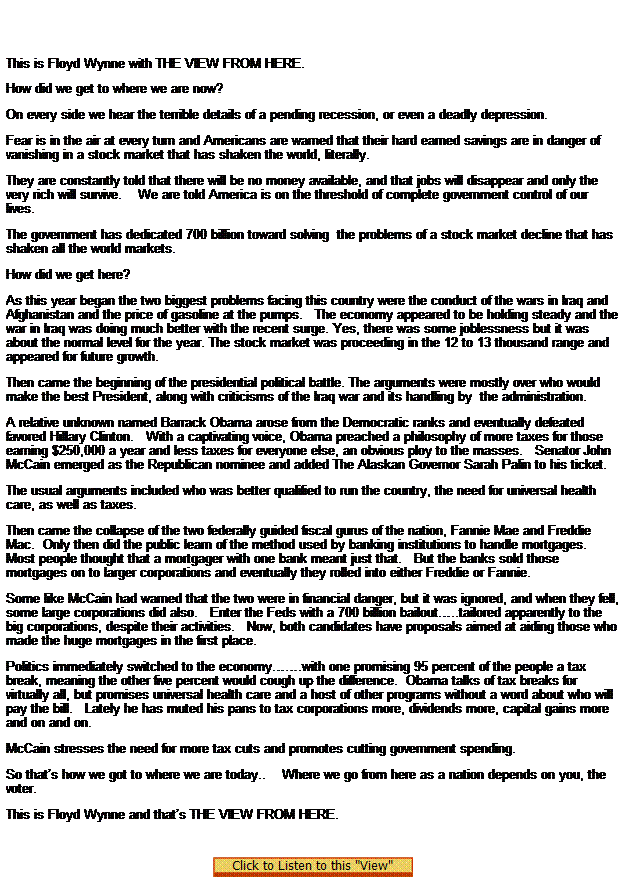 Text Box:  

This is Floyd Wynne with THE VIEW FROM HERE.
How did we get to where we are now?
On every side we hear the terrible details of a pending recession, or even a deadly depression.
Fear is in the air at every turn and Americans are warned that their hard earned savings are in danger of vanishing in a stock market that has shaken the world, literally.
They are constantly told that there will be no money available, and that jobs will disappear and only the very rich will survive.    We are told America is on the threshold of complete government control of our lives.
The government has dedicated 700 billion toward solving  the problems of a stock market decline that has shaken all the world markets.
How did we get here?
As this year began the two biggest problems facing this country were the conduct of the wars in Iraq and Afghanistan and the price of gasoline at the pumps.   The economy appeared to be holding steady and the war in Iraq was doing much better with the recent surge. Yes, there was some joblessness but it was about the normal level for the year. The stock market was proceeding in the 12 to 13 thousand range and appeared for future growth.
Then came the beginning of the presidential political battle. The arguments were mostly over who would make the best President, along with criticisms of the Iraq war and its handling by  the administration. 
A relative unknown named Barrack Obama arose from the Democratic ranks and eventually defeated favored Hillary Clinton.   With a captivating voice, Obama preached a philosophy of more taxes for those earning $250,000 a year and less taxes for everyone else, an obvious ploy to the masses.   Senator John McCain emerged as the Republican nominee and added The Alaskan Governor Sarah Palin to his ticket.
The usual arguments included who was better qualified to run the country, the need for universal health care, as well as taxes.
Then came the collapse of the two federally guided fiscal gurus of the nation, Fannie Mae and Freddie Mac.  Only then did the public learn of the method used by banking institutions to handle mortgages.    Most people thought that a mortgager with one bank meant just that.   But the banks sold those mortgages on to larger corporations and eventually they rolled into either Freddie or Fannie.
Some like McCain had warned that the two were in financial danger, but it was ignored, and when they fell, some large corporations did also.   Enter the Feds with a 700 billion bailout..tailored apparently to the big corporations, despite their activities.   Now, both candidates have proposals aimed at aiding those who made the huge mortgages in the first place.
Politics immediately switched to the economy.with one promising 95 percent of the people a tax break, meaning the other five percent would cough up the difference.  Obama talks of tax breaks for virtually all, but promises universal health care and a host of other programs without a word about who will pay the bill.   Lately he has muted his pans to tax corporations more, dividends more, capital gains more and on and on.
McCain stresses the need for more tax cuts and promotes cutting government spending.
So thats how we got to where we are today..    Where we go from here as a nation depends on you, the voter.
This is Floyd Wynne and thats THE VIEW FROM HERE. 
 

 
