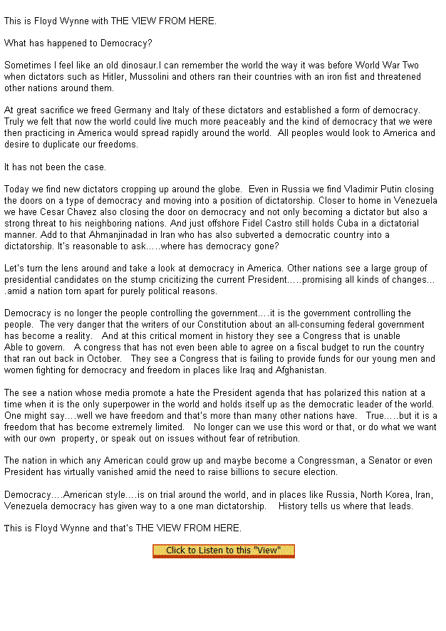 Text Box:  
This is Floyd Wynne with THE VIEW FROM HERE.


What has happened to Democracy?

Sometimes I feel like an old dinosaur.I can remember the world the way it was before World War Two when dictators such as Hitler, Mussolini and others ran their countries with an iron fist and threatened other nations around them.

At great sacrifice we freed Germany and Italy of these dictators and established a form of democracy.   Truly we felt that now the world could live much more peaceably and the kind of democracy that we were then practicing in America would spread rapidly around the world.  All peoples would look to America and desire to duplicate our freedoms.
 
It has not been the case.

Today we find new dictators cropping up around the globe.  Even in Russia we find Vladimir Putin closing the doors on a type of democracy and moving into a position of dictatorship. Closer to home in Venezuela we have Cesar Chavez also closing the door on democracy and not only becoming a dictator but also a strong threat to his neighboring nations. And just offshore Fidel Castro still holds Cuba in a dictatorial manner. Add to that Ahmanjinadad in Iran who has also subverted a democratic country into a dictatorship. Its reasonable to ask..where has democracy gone?

Lets turn the lens around and take a look at democracy in America. Other nations see a large group of presidential candidates on the stump cricitizing the current President..promising all kinds of changes.amid a nation torn apart for purely political reasons.

Democracy is no longer the people controlling the government.it is the government controlling the people.  The very danger that the writers of our Constitution about an all-consuming federal government has become a reality.   And at this critical moment in history they see a Congress that is unable 

Able to govern.   A congress that has not even been able to agree on a fiscal budget to run the country that ran out back in October.   They see a Congress that is failing to provide funds for our young men and women fighting for democracy and freedom in places like Iraq and Afghanistan.
  
The see a nation whose media promote a hate the President agenda that has polarized this nation at a time when it is the only superpower in the world and holds itself up as the democratic leader of the world.
One might say.well we have freedom and thats more than many other nations have.   True..but it is a freedom that has become extremely limited.   No longer can we use this word or that, or do what we want with our own  property, or speak out on issues without fear of retribution.   

The nation in which any American could grow up and maybe become a Congressman, a Senator or even President has virtually vanished amid the need to raise billions to secure election. 
 
Democracy.American style.is on trial around the world, and in places like Russia, North Korea, Iran, Venezuela democracy has given way to a one man dictatorship.    History tells us where that leads.
 
This is Floyd Wynne and thats THE VIEW FROM HERE. 

  
 
