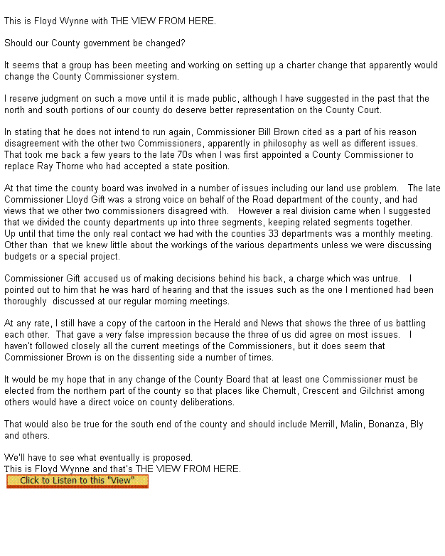 Text Box:  
This is Floyd Wynne with THE VIEW FROM HERE.


Should our County government be changed?

It seems that a group has been meeting and working on setting up a charter change that apparently would change the County Commissioner system.

I reserve judgment on such a move until it is made public, although I have suggested in the past that the north and south portions of our county do deserve better representation on the County Court.

In stating that he does not intend to run again, Commissioner Bill Brown cited as a part of his reason disagreement with the other two Commissioners, apparently in philosophy as well as different issues.
That took me back a few years to the late 70s when I was first appointed a County Commissioner to replace Ray Thorne who had accepted a state position.

At that time the county board was involved in a number of issues including our land use problem.   The late Commissioner Lloyd Gift was a strong voice on behalf of the Road department of the county, and had views that we other two commissioners disagreed with.   However a real division came when I suggested that we divided the county departments up into three segments, keeping related segments together.
Up until that time the only real contact we had with the counties 33 departments was a monthly meeting.  
Other than  that we knew little about the workings of the various departments unless we were discussing budgets or a special project.

Commissioner Gift accused us of making decisions behind his back, a charge which was untrue.   I pointed out to him that he was hard of hearing and that the issues such as the one I mentioned had been thoroughly  discussed at our regular morning meetings.

At any rate, I still have a copy of the cartoon in the Herald and News that shows the three of us battling each other.  That gave a very false impression because the three of us did agree on most issues.   I havent followed closely all the current meetings of the Commissioners, but it does seem that Commissioner Brown is on the dissenting side a number of times.

It would be my hope that in any change of the County Board that at least one Commissioner must be elected from the northern part of the county so that places like Chemult, Crescent and Gilchrist among others would have a direct voice on county deliberations.

That would also be true for the south end of the county and should include Merrill, Malin, Bonanza, Bly and others.

Well have to see what eventually is proposed. 
This is Floyd Wynne and thats THE VIEW FROM HERE. 
  
 
