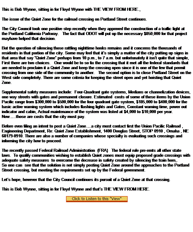 Text Box:  

This is Bob Wynne, sitting in for Floyd Wynne with THE VIEW FROM HERE.,
 
The issue of the Quiet Zone for the railroad crossing on Portland Street continues.

The City Council took one positive step recently when they approved the construction of a traffic light at the Portland California Parkway.   The fact that ODOT will put up the necessary $850,000 for that project mayhave helped that decision.

But the question of silencing those rattling nighttime honks remains and it concerns the thousands of residents in that portion of the city. Some may feel that its simply a matter of the city putting up signs in that area that say Quiet Zone perhaps from 10 p.m., to 7 a.m. but unfortunately it isnt quite that simple,
First there are two choices.   One would be to so fix the crossing that it met all the federal standards that are needed to proclaim it a Quiet Zone and keep the crossing open since it is one of the few that permit crossing from one side of the community to another.   The second option is to close Portland Street on the West side completely. There are some criteria for keeping the street open and yet hoisting that Quiet Zone.

Supplemental safety measures include:  Four-Quadrant gate systems, Medians or channelization devices, one way streets with gates and permanent closure. Estimated  costs of some of these items by the Union Pacific range from $300,000 to $500,000 for the four quadrant gate system, $185,000 to $400,000 for the basic active warning system which includes flashing lights and Gates, Constant warning time, power out indicator and cabin, Actual maintenance of the system was listed at $4,000 to $10,000 per year.
Now..those are costs that the city must pay.

Before even filing an intent to post a Quiet Zone.a city must contact first the Union Pacific Railroad , Engineering Department, Re: Quiet Zone Establishment, 1400 Douglas Street, STOP 0910 , Omaha , NE 68179-0910. There are also a number of companies whose specialty is evaluating such crossings and informing the city how to proceed.

The recently passed Federal Railroad Administration  (FRA)   The federal rule pre-emts all other state laws.  To qualify communities wishing to establish Quiet zones must equip proposed grade crossings with adequate safety measures  to overcome the decrease in safety created by silencing the train horn,.  
So one can  see that the solution is not simply posting Quiet Zone around the approaches to the Portland Street crossing, but meeting the requirements set up by the Federal government.

Lets hope, however that the City Council continues its pursuit of a Quiet Zone at that crossing.

This is Bob Wynne, sitting in for Floyd Wynne and thats THE VIEW FROM HERE.     
 
  
 
