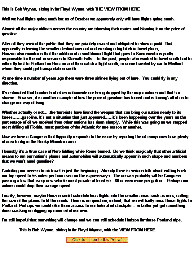 Text Box:  

This is Bob Wynne, sitting in for Floyd Wynne, with THE VIEW FROM HERE
 
Well we had flights going north but as of October we apparently only will have flights going south.
              
Almost all the major airlines across the country are trimming their routes and blaming it on the price of gasoline.        
              
After all they remind the public that they are privately owned and obligated to show a profit. That apparently is leaving the smaller destinations out and creating a big hitch in travel plans,.
Horizon also maintains that the addition of a southbound flight that goes to Sacramento is partly responsible for the cut in services to Klamath Falls.   In the past, people who wanted to travel south had to either fly first to Portland on Horizon and then catch a flight south, or some traveled by car to Medford where they could get transportation south.

At one time a number of years ago there were three airlines flying out of here.  You could fly in any direction.

Its estimated that hundreds of cities nationwide are being dropped by the major airlines and thats a shame.  However, it is another example of how the price of gasoline has forced and is forcing\ all of us to change our way of living.

Whether actually or not,,,,,the terrorists have found the weapon that can bring our nation nearly to its knees.gasoline. Its not a situation that just appeared...its been happening over the years as the percentage of oil we received from other nations has risen sharply.  While this was going on we stopped most drilling off Florida, most portions of the Atlantic for one reason or another.

Now we have a Congress that flippantly responds to the issue by reporting the oil companies have plenty of area to dig in the Rocky Mountain area.

Honestly its a \true case of Nero fiddling while Rome burned.  Do we think magically that other artificial means to run our nations planes and automobiles will automatically appear in such shape and numbers that we wont need gasoline?

Curtailing our access to air travel is just the beginning.  Already there is serious talk about cutting back our top speed to 55 miles per hour even on the expressways.  The answer probably will be Congress passing a law that every new vehicle must provide at least 5060 or even more per gallon.   Perhaps our airlines could drop their average speed.
   
Locally, however, maybe Horizon could schedule less flights into the smaller areas such as ours, cutting the size of the planes to fit the needs. There is no question, indeed, that we will badly miss those flights to Portland. Perhaps we could offer them access to our federal oil stockpile.or better yet get something done cracking on digging up more oil of our own.

Im still hopeful that something will change and we can still schedule Horizon for those Portland trips.
 
              This is Bob Wynne, sitting in for Floyd Wynne, with the VIEW FROM HERE
 
  
 
