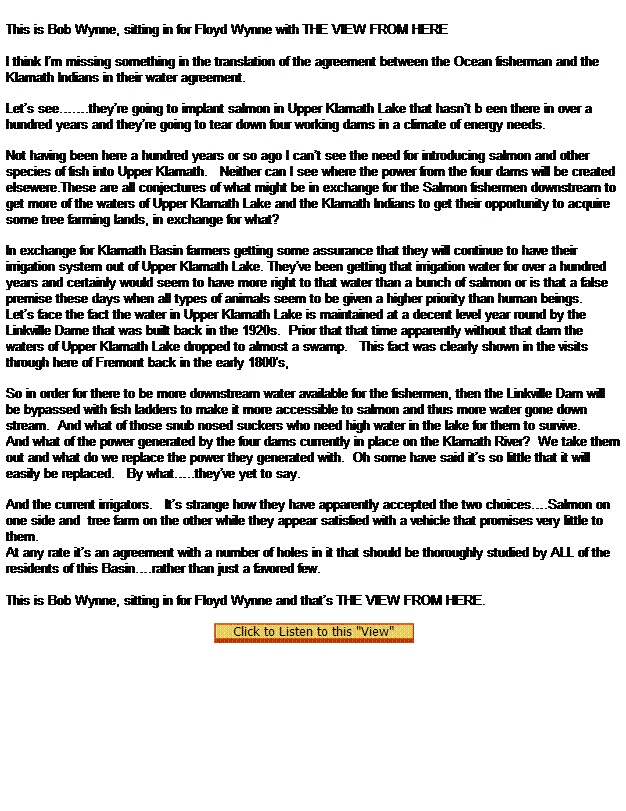 Text Box: This is Bob Wynne, sitting in for Floyd Wynne with THE VIEW FROM HERE
 
I think Im missing something in the translation of the agreement between the Ocean fisherman and the Klamath Indians in their water agreement.

Lets see.theyre going to implant salmon in Upper Klamath Lake that hasnt b een there in over a hundred years and theyre going to tear down four working dams in a climate of energy needs.

Not having been here a hundred years or so ago I cant see the need for introducing salmon and other species of fish into Upper Klamath.   Neither can I see where the power from the four dams will be created elsewere.These are all conjectures of what might be in exchange for the Salmon fishermen downstream to get more of the waters of Upper Klamath Lake and the Klamath Indians to get their opportunity to acquire some tree farming lands, in exchange for what?

In exchange for Klamath Basin farmers getting some assurance that they will continue to have their irrigation system out of Upper Klamath Lake. Theyve been getting that irrigation water for over a hundred years and certainly would seem to have more right to that water than a bunch of salmon or is that a false premise these days when all types of animals seem to be given a higher priority than human beings.
Lets face the fact the water in Upper Klamath Lake is maintained at a decent level year round by the Linkville Dame that was built back in the 1920s.  Prior that that time apparently without that dam the waters of Upper Klamath Lake dropped to almost a swamp.   This fact was clearly shown in the visits through here of Fremont back in the early 1800's,

So in order for there to be more downstream water available for the fishermen, then the Linkville Dam will be bypassed with fish ladders to make it more accessible to salmon and thus more water gone down stream.  And what of those snub nosed suckers who need high water in the lake for them to survive.
And what of the power generated by the four dams currently in place on the Klamath River?  We take them out and what do we replace the power they generated with.  Oh some have said its so little that it will easily be replaced.   By what..theyve yet to say.

And the current irrigators.   Its strange how they have apparently accepted the two choices.Salmon on one side and  tree farm on the other while they appear satisfied with a vehicle that promises very little to them. 
At any rate its an agreement with a number of holes in it that should be thoroughly studied by ALL of the residents of this Basin.rather than just a favored few.
 
This is Bob Wynne, sitting in for Floyd Wynne and thats THE VIEW FROM HERE.
 
  
 
