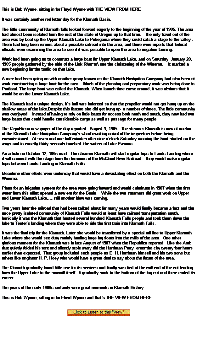 Text Box:  

This is Bob Wynne, sitting in for Floyd Wynne with THE VIEW FROM HERE
              
It was certainly another red letter day for the Klamath Basin.
              
The little community of Klamath falls looked forward eagerly to the beginning of the year of 1905. The area had almost been isolated from the rest of the state of Oregon up to that time.   The only travel out of the area was by boat up the Upper Klamath Lake to Pokegama where they could catch a stage to the valley .
There had long been rumors about a possible railroad into the area, and there were reports that federal officials were examining the area to see if it was possible to open the area to irrigation farming.

Work had been going on to construct a large boat for Upper Klamath Lake, and on Saturday, January 28, 1905 people gathered by the side of the Link River to\ see the christening of the Winema.    It marked a new beginning for the traffic on that lake.

A race had been going on with another group known as the Klamath Navigation Company had also been at work constructing a huge boat for the area.   Much of the planning and preparatory work was being done in Portland. The large boat was called the Klamath. When launch time came around, it was obvious that it would be on the Lower Klamath Lake. 
  
The Klamath had a unique design. Its hull was indented so that the propeller would not get hung up on the shallow areas of the lake.Despite this feature she did get hung up  a number of times. The little community was overjoyed.   Instead of having to rely on little boats for access both north and south, they now had two large boats that could handle considerable cargo as well as passage for many people.

The Republican newspaper of the day reported:  August 3, 1905:  The steamer Klamath is now at anchor at the Klamath Lake Navigation Companys wharf awaiting arrival of the inspectors before being commissioned . At seven and one half minutes after nine oclock Saturday morning the boat started on the ways and in exactly thirty seconds touched  the waters of Lake Ewauna.

An article on October 12, 1905 read:  The steamer Klamath will start regular trips to Lairds Landing where it will connect with the stage from the terminus of the McCloud River Railroad.  They would make regular trips between Lairds Landing in Klamath Falls.

Meantime other efforts were underway that would have a devastating effect on both the Klamath and the Winema.

Plans for an irrigation system for the area were going forward and would culminate in 1907 when the first water from this effort opened a new era for the Basin.   While the two steamers did great work on Upper and Lower Klamath Lake..still another blow was coming.  
 
Two years later the railroad that had been talked about for many years would finally became a fact and the once pretty isolated community of Klamath Falls would at least have railroad transportation south. Ironically it was the Klamath that hosted several hundred Klamath Falls people and took them down the lake to Teeters landing where they were able to ride the first train into Klamath Falls.  

It was the final trip for the Klamath. Later she would be transferred by a special rail line to Upper Klamath Lake where she would see duty mainly hauling huge log floats into the mills of the area.  One other glorious moment for the Klamath was in late August of 1907 when the Republicn reported:  Like the Arab that quietly folded his tent and silently stole away did the Harriman Party  enter the city twenty four hours earlier than expected.  That group included such people as E. H. Harriman himself and his two sons but others like engineer H. P. Hoey who would have a great deal to say about the future of the area.

The Klamath gradually found little use for its services and finally was tied at the mill end of the cut leading from the Upper Lake to the sawmill itself.  It gradually sunk to the bottom of the log cut and there ended its career.

The years of the early 1900s certainly were great moments in Klamath History.
 
This is Bob Wynne, sitting in for Floyd Wynne and thats THE VIEW FROM HERE.
 

  
 
