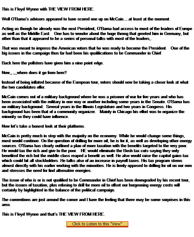Text Box:  

This is Floyd Wynne with THE VIEW FROM HERE.
 
Well OBamas advisors appeared to have scored one up on McCain.at least at the moment.

Acting as though he already was the next President, OBama had access to most of the leaders of Europe as well as the Middle East.   One has to wonder about the huge throng that greeted him in Germany, but other than that it appeared to be a series of personal talks with most of the leaders,.

That was meant to impress the American voters that he was ready to become the President.   One of the big issues in the campaign thus far had been his qualifications to be Commander in Chief. 
   
Back here the pollsters have given him a nine point edge.

Now,,.,,,where does it go from here?

Instead of being inflated because of the European tour, voters should now be taking a closer look at what the two candidates offer.

McCain comes out of a military background where he was a prisoner of war for five years and who has been associated with the military in one way or another including some years in the Senate. OBama has no military background.  Several years in the Illinois Legislature and two years in Congress. His background has been that of a community organizer.   Mainly in Chicago his effort was to organize the minority so they could have influence.

Now lets take a honest look at their platforms.

McCain is pretty much in step with the majority on the economy. While he would change some things, most would continue. On the question of drilling for more oil, he is for it, as well as developing other energy sources. OBama has clearly outlined a plan of more taxation with the benefits targeted to the very poor.   He would tax the rich and give to the poor.   HE would eliminate the Bush tax cuts saying they only benefited the rich but the middle class reaped a benefit as well. He also would raise the capitol gains tax which could hit all stockholders. He talks also of an increase in payroll taxes. His tax program stems almost directly with his earlier working with the minorities. He is firmly opposed to drilling for oil on our own and stresses the need for find alternative energies.

The issue of who is or is not qualified to be Commander in Chief has been downgraded by his recent tour, but the issues of taxation, plus refusing to drill for more oil to offset our burgeoning energy costs will certainly by highlighted in the balance of the political campaign.

The conventions are just around the corner and I have the feeling that there may be some surprises in this area.

This is Floyd Wynne and thats THE VIEW FROM HERE.
 
  
 
