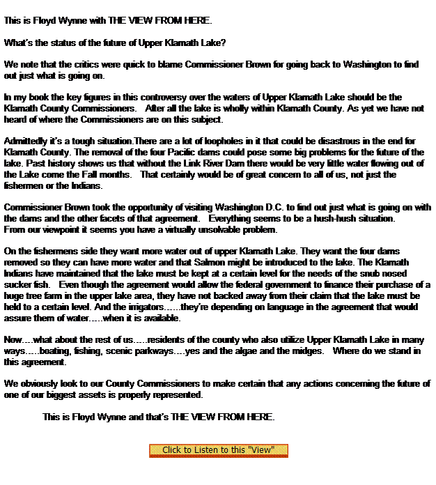 Text Box:  
This is Floyd Wynne with THE VIEW FROM HERE.

              
Whats the status of the future of Upper Klamath Lake?

We note that the critics were quick to blame Commissioner Brown for going back to Washington to find out just what is going on.

In my book the key figures in this controversy over the waters of Upper Klamath Lake should be the Klamath County Commissioners.   After all the lake is wholly within Klamath County. As yet we have not heard of where the Commissioners are on this subject.

Admittedly its a tough situation.There are a lot of loopholes in it that could be disastrous in the end for Klamath County. The removal of the four Pacific dams could pose some big problems for the future of the lake. Past history shows us that without the Link River Dam there would be very little water flowing out of the Lake come the Fall months.   That certainly would be of great concern to all of us, not just the fishermen or the Indians.

Commissioner Brown took the opportunity of visiting Washington D.C. to find out just what is going on with the dams and the other facets of that agreement.   Everything seems to be a hush-hush situation.
From our viewpoint it seems you have a virtually unsolvable problem.

On the fishermens side they want more water out of upper Klamath Lake. They want the four dams removed so they can have more water and that Salmon might be introduced to the lake. The Klamath Indians have maintained that the lake must be kept at a certain level for the needs of the snub nosed sucker fish.   Even though the agreement would allow the federal government to finance their purchase of a huge tree farm in the upper lake area, they have not backed away from their claim that the lake must be held to a certain level. And the irrigators...theyre depending on language in the agreement that would assure them of water..when it is available.

Now.what about the rest of us..residents of the county who also utilize Upper Klamath Lake in many ways..boating, fishing, scenic parkways.yes and the algae and the midges.   Where do we stand in this agreement.

We obviously look to our County Commissioners to make certain that any actions concerning the future of one of our biggest assets is properly represented.
              
              This is Floyd Wynne and thats THE VIEW FROM HERE.
 
 
  
 
