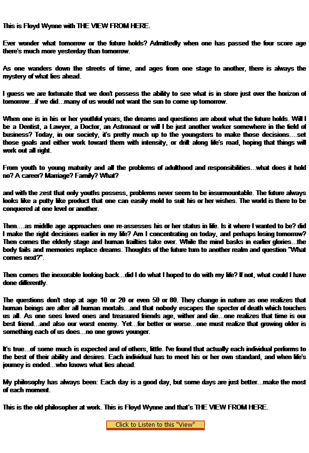 Text Box:  
This is Floyd Wynne with THE VIEW FROM HERE.
Ever wonder what tomorrow or the future holds? Admittedly when one has passed the four score age there's much more yesterday than tomorrow.
As one wanders down the streets of time, and ages from one stage to another, there is always the mystery of what lies ahead.
I guess we are fortunate that we don't possess the ability to see what is in store just over the horizon of tomorrow...if we did...many of us would not want the sun to come up tomorrow.
When one is in his or her youthful years, the dreams and questions are about what the future holds. Will I be a Dentist, a Lawyer, a Doctor, an Astronaut or will I be just another worker somewhere in the field of business? Today, in our society, it's pretty much up to the youngsters to make those decisions....set those goals and either work toward them with intensity, or drift along life's road, hoping that things will work out all right.
From youth to young maturity and all the problems of adulthood and responsibilities...what does it hold no? A career? Marriage? Family? What?
and with the zest that only youths possess, problems never seem to be insurmountable. The future always looks like a putty like product that one can easily mold to suit his or her wishes. The world is there to be conquered at one level or another.
Then....as middle age approaches one re-assesses his or her status in life. Is it where I wanted to be? did I make the right decisions earlier in my life? Am I concentrating on today, and perhaps losing tomorrow? Then comes the elderly stage and human frailties take over. While the mind basks in earlier glories...the body fails and memories replace dreams. Thoughts of the future turn to another realm and question "What comes next?".
Then comes the inexorable looking back...did I do what I hoped to do with my life? If not, what could I have done differently.
The questions don't stop at age 10 or 20 or even 50 or 80. They change in nature as one realizes that human beings are after all human mortals...and that nobody escapes the specter of death which touches us all. As one sees loved ones and treasured friends age, wither and die...one realizes that time is our best friend...and also our worst enemy. Yet...for better or worse...one must realize that growing older is something each of us does...no one grows younger.
It's true...of some much is expected and of others, little. I've found that actually each individual performs to the best of their ability and desires. Each individual has to meet his or her own standard, and when life's journey is ended...who knows what lies ahead.
My philosophy has always been: Each day is a good day, but some days are just better...make the most of each moment.
This is the old philosopher at work. This is Floyd Wynne and thats THE VIEW FROM HERE. 
  
 
