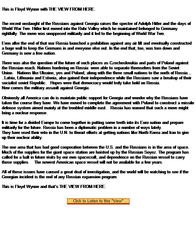 Text Box:  
This is Floyd Wynne with THE VIEW FROM HERE.



The recent onslaught of the Russians against Georgia raises the specter of Adolph Hitler and the days of World War Two. Hitler first moved into the Ruhr Valley which he maintained belonged to Germany rightfully. The move was unopposed militarily and it led to the beginning of World War Two.

Even after the end of that war Russia launched a prohibition against any air lift and eventually constructed a huge wall to keep the Germans in and everyone else out. In the end that, too, was torn down and Germany is now a free nation.

There was also the question of the future of such places as Czechoslovakia and parts of Poland against the Russian reach. Nations bordering on Russia  were able to separate themselves from the Soviet Union.   Nations like Ukraine, yes and Poland, along with the three small nations to the north of Russia..Latvia, Lithuania and Estonia, also gained their independence while the Russians saw a breakup of their socialist soviet Republic.   Hopes were that democracy would truly take hold on Russia.
Now comes the military assault against Georgia.
   
Obviously all America can do is maintain public support for Georgia and wonder why the Russians have taken the course they have. We have moved to complete the agreement with Poland to construct a missile defense system aimed mainly at the troubled middle east.   Russia has warned that such a move might bring a nuclear response.

It is time for a divided Europe to come together in putting some teeth into its Euro nation and prepare militarily for the future. Russia has been a diplomatic problem in a number of ways lately.
They have used their veto in the U.N. to thwart efforts at getting nations like North Korea and Iran to give up their nuclear ability.

The one area that has had good cooperation between the U.S. and the Russians is in the area of space.    Much of the supplies for the giant space station are hoisted up by the Russian Soyez. The program has called for a halt in future visits by our own spacecraft, and dependence on the Russian vessel to carry those supplies.    The newest American space vessel will not be available for a few years.

All of these issues have caused a great deal of investigation, and the world will be watching to see if the Georgian incident is the end of any Russian expansion program.

This is Floyd Wynne and thats THE VIEW FROM HERE. 


  
 
