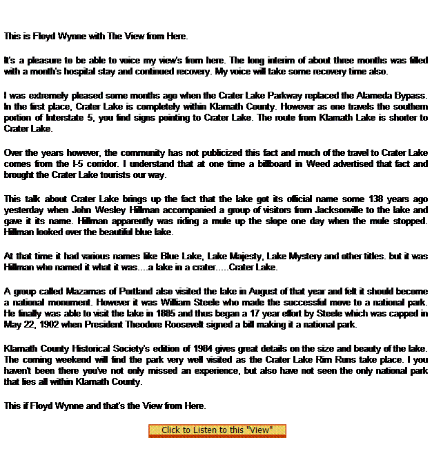 Text Box:  
This is Floyd Wynne with The View from Here.
It's a pleasure to be able to voice my view's from here. The long interim of about three months was filled with a month's hospital stay and continued recovery. My voice will take some recovery time also.
I was extremely pleased some months ago when the Crater Lake Parkway replaced the Alameda Bypass. In the first place, Crater Lake is completely within Klamath County. However as one travels the southern portion of Interstate 5, you find signs pointing to Crater Lake. The route from Klamath Lake is shorter to Crater Lake.
Over the years however, the community has not publicized this fact and much of the travel to Crater Lake comes from the I-5 corridor. I understand that at one time a billboard in Weed advertised that fact and brought the Crater Lake tourists our way.
This talk about Crater Lake brings up the fact that the lake got its official name some 138 years ago yesterday when John Wesley Hillman accompanied a group of visitors from Jacksonville to the lake and gave it its name. Hillman apparently was riding a mule up the slope one day when the mule stopped. Hillman looked over the beautiful blue lake.
At that time it had various names like Blue Lake, Lake Majesty, Lake Mystery and other titles. but it was Hillman who named it what it was....a lake in a crater.....Crater Lake.
A group called Mazamas of Portland also visited the lake in August of that year and felt it should become a national monument. However it was William Steele who made the successful move to a national park. He finally was able to visit the lake in 1885 and thus began a 17 year effort by Steele which was capped in May 22, 1902 when President Theodore Roosevelt signed a bill making it a national park.
Klamath County Historical Society's edition of 1984 gives great details on the size and beauty of the lake. The coming weekend will find the park very well visited as the Crater Lake Rim Runs take place. I you haven't been there you've not only missed an experience, but also have not seen the only national park that lies all within Klamath County.
This if Floyd Wynne and that's the View from Here.
 
 
