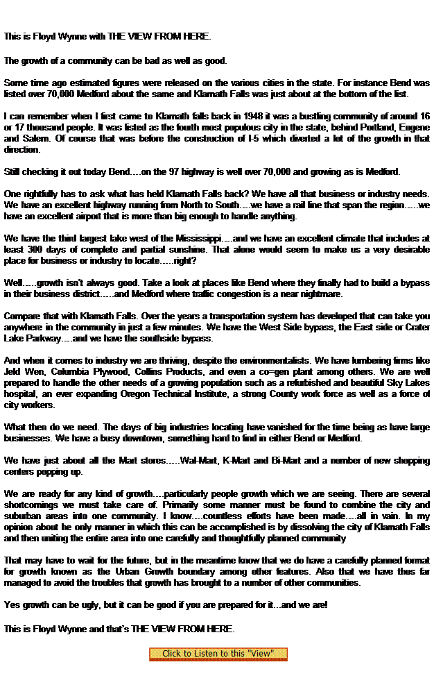 Text Box:  
This is Floyd Wynne with THE VIEW FROM HERE.
The growth of a community can be bad as well as good.

Some time ago estimated figures were released on the various cities in the state. For instance Bend was listed over 70,000 Medford about the same and Klamath Falls was just about at the bottom of the list.

I can remember when I first came to Klamath falls back in 1948 it was a bustling community of around 16 or 17 thousand people. It was listed as the fourth most populous city in the state, behind Portland, Eugene and Salem. Of course that was before the construction of I-5 which diverted a lot of the growth in that direction.

Still checking it out today Bend.on the 97 highway is well over 70,000 and growing as is Medford.

One rightfully has to ask what has held Klamath Falls back? We have all that business or industry needs. We have an excellent highway running from North to South.we have a rail line that span the region..we have an excellent airport that is more than big enough to handle anything.

We have the third largest lake west of the Mississippi.and we have an excellent climate that includes at least 300 days of complete and partial sunshine. That alone would seem to make us a very desirable place for business or industry to locate..right?

Well..growth isnt always good. Take a look at places like Bend where they finally had to build a bypass in their business district..and Medford where traffic congestion is a near nightmare.

Compare that with Klamath Falls. Over the years a transportation system has developed that can take you anywhere in the community in just a few minutes. We have the West Side bypass, the East side or Crater Lake Parkway.and we have the southside bypass.

And when it comes to industry we are thriving, despite the environmentalists. We have lumbering firms like Jeld Wen, Columbia Plywood, Collins Products, and even a co=gen plant among others. We are well prepared to handle the other needs of a growing population such as a refurbished and beautiful Sky Lakes hospital, an ever expanding Oregon Technical Institute, a strong County work force as well as a force of city workers.

What then do we need. The days of big industries locating have vanished for the time being as have large businesses. We have a busy downtown, something hard to find in either Bend or Medford.

We have just about all the Mart stores..Wal-Mart, K-Mart and Bi-Mart and a number of new shopping centers popping up.

We are ready for any kind of growth.particularly people growth which we are seeing. There are several shortcomings we must take care of. Primarily some manner must be found to combine the city and suburban areas into one community. I know.countless efforts have been made.all in vain. In my opinion about he only manner in which this can be accomplished is by dissolving the city of Klamath Falls and then uniting the entire area into one carefully and thoughtfully planned community 

That may have to wait for the future, but in the meantime know that we do have a carefully planned format for growth known as the Urban Growth boundary among other features. Also that we have thus far managed to avoid the troubles that growth has brought to a number of other communities.

Yes growth can be ugly, but it can be good if you are prepared for it...and we are!
This is Floyd Wynne and thats THE VIEW FROM HERE. 
  
 
