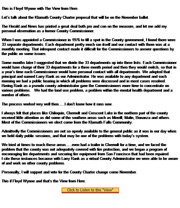 Text Box:  
This is Floyd Wynne with The View from Here.

Lets talk about the Klamath County Charter proposal that will be on the November ballot.

The Herald and News has printed a great deal both pro and con on the measure, and let me add my personal observation as a former County Commissioner.

When I was appointed a Commissioner in 1976 to fill a spot in the County government, I found there were 33 separate departments. Each department pretty much ran itself and our contact with them was at a monthly meeting. That infrequent contact made it difficult for the Commissioners to answer questions by the public on some issues.

Some months later I suggested that we divide the 33 departments up into three lists. Each Commissioner would have charge of their 33 departments for a three month period and then they would switch, so that in a years time each Commissioner would have personal contact with all departments. We adopted that principal and named Larry Rank as our Administrator. He was available to any department and each morning we had a public hearing in which all problems were discussed and in most cases resolved.
Having Rank as a pseudo county administrator gave the Commissioners more time to concentrate on various problems.   We had the land use problem, a problem within the mental health department and a number of others.
  
The process worked very well then..I dont know how it runs now.

I always felt that places like Chiloquin, Chemult and Crescent Lake in the northern part of the county received little attention as did some of the southern areas such as Merrill, Malin, Bonanza and others. Most of the Commissioners we elect come from the Klamath Falls Community.

Admittedly the Commissioners are not so openly available to the general public as it was in our day when we held daily public sessions, and that may be one of the problems with todays system.

We tried at times to reach these areas..even had a trailer in Chemult for a time, and we faced the problem that the county was not adequately covered with fire protection, and we began a program of encouraging fire departments and securing fire equipment from San Francisco that had been repaired.
I cite these instances because with Larry Rank as a virtual County Administrator we were able to be aware of and work on other county problems.

Personally, I will support and vote for the County Charter change come November.
 
This if Floyd Wynne and that's the View from Here.

 
 
