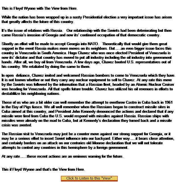 Text Box:  
This is Floyd Wynne with The View from Here.


While the nation has been wrapped up in a nasty Presidential election a very important issue has arisen that greatly affects the future of this country.

Its the issue of relations with Russia.   Our relationship with the Soviets had been deteriorating but then came Russias invasion of Georgia and now its continued occupation of that democratic country.

Shortly an effort will be made to accept Georgia into NATO.   Theoretically that would give them great support in the event Russia makes more moves on its neighbors. But..an even bigger issue faces this country in Venezuela in South America. Hugo Chavez who was once elected President of Venezuela is now its dictator and that country has moved to put all industry including the oil industry into government hands. After all, we buy oil from Venezuela. A few days ago, Chavez booted U.S. representatives out of his country. We retaliated by doing the same to them.

In open  defiance, Chavez invited and welcomed Russian bombers to come to Venezuela which they have. It is not known whether or not they carry any nuclear equipment to sell to Chavez. At any rate this move by the Soviets was followed by the information that a Russian fleet, headed by an Atomic Nuclear Cruiser was heading for Venezuela. All that spells future trouble. Chavez has utilized his oil revenues in efforts to destablilize his neighboring nations.

Those of us who are a bit older can well remember the attempt to overthrow Castro in Cuba back in 1961 in the Bay of Pigs fiasco. We all well remember when the Russians began to construct missile sites in Cuba aimed at this country, and President John Kennedy denounced the actions and declared that if any missile were fired from Cuba the U.S. would respond with missiles against Russia. Russian ships with missiles were already on the road to Cuba, but at Kennedys declaration they turned back and a missile crisis was averted.

The Russian visit to Venezuela may just be a counter move against our strong support for Georgia, or it may be a serious effort to insert Soviet influence into our backyard. Either way..it bears close attention, and certainly borders on an attack on our centuries old Monroe declaration that we will not tolerate attempts to control any countries in this hemisphere by a foreign government.

At any rate...these recent actions are an ominous warning for the future.
 

This if Floyd Wynne and that's the View from Here.

 
 
