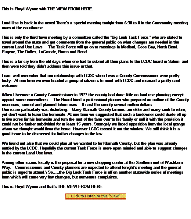 Text Box:  
This is Floyd Wynne with THE VIEW FROM HERE.



Land Use is back in the news! Theres a special meeting tonight from 6:30 to 8 in the Community meeting room at the courthouse.

This is only the third town meeting by a committee called the Big Look Task Force. who are slated to travel around the state and get comments from the general public on what changes are needed in the current Land Use Laws.    The Task Force will go on to meetings in Medford, Coos Bay, North Bend, Eugene, The Dalles, LaGrande, Burns and Bend.

This is a far cry from the old days when one had to submit all their plans to the LCDC board in Salem, and then were told they didnt address this issue or that.

I can  well remember that our relationship with LCDC when I was a County Commissioner were pretty testy.  At one time we even headed a group of citizen s to meet with LCDC and received a pretty cool welcome 

When I became a County Commissioner in 1977 the county had done little on land use planning except appoint some committees.    The Board hired a professional planner who prepared an outline of the County resources, current and planned future uses.   It cost the county several million dollars.
One issue particularly was disturbing.   Many Klamath County farmers are older and many seek to retire, yet dont want to leave the homesite. At one time we suggested that such a landowner could divide off up to five acres for his homesite and turn the rest of the farm over to his family or sell it with the provision it could not be further subdivided for at least 15 years. Strangely we faced opposition from the local grange whom we thought would favor the issue. However LCDC tossed it out the window. We still think it is a good issue to be discussed for further changes in the law.

We found out also that we could plan all we wanted to for Klamath County, but the plan was already settled by the LCDC. Hopefully the current Task Force is more open minded and able to suggest changes in the current Land Use laws.  

Among other issues locally is the proposal for a new shopping center at the Southern end of Washburn Way.   Commissioners and County planners are expected to attend tonights meeting and the general public is urged to attend.\ So..the Big Look Task Force is off on another statewide series of meetings from which will come very few changes, but numerous complaints.
 
This is Floyd Wynne and thats THE VIEW FROM HERE. 

  
 
