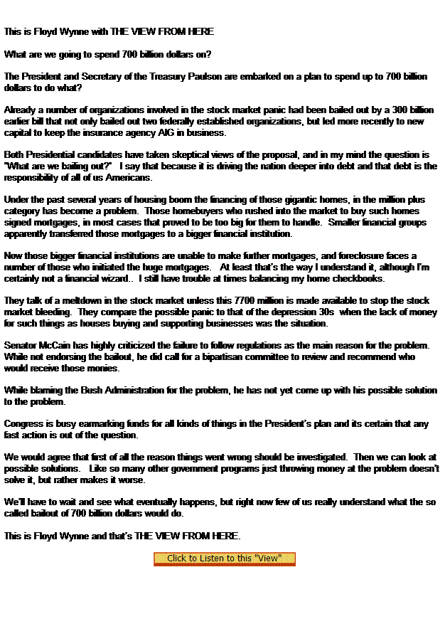 Text Box: This is Floyd Wynne with THE VIEW FROM HERE
 
What are we going to spend 700 billion dollars on?

The President and Secretary of the Treasury Paulson are embarked on a plan to spend up to 700 billion dollars to do what?

Already a number of organizations involved in the stock market panic had been bailed out by a 300 billion earlier bill that not only bailed out two federally established organizations, but led more recently to new capital to keep the insurance agency AIG in business.

Both Presidential candidates have taken skeptical views of the proposal, and in my mind the question is What are we bailing out?   I say that because it is driving the nation deeper into debt and that debt is the responsibility of all of us Americans.

Under the past several years of housing boom the financing of those gigantic homes, in the million plus category has become a problem.  Those homebuyers who rushed into the market to buy such homes signed mortgages, in most cases that proved to be too big for them to handle.  Smaller financial groups apparently transferred those mortgages to a bigger financial institution.

Now those bigger financial institutions are unable to make further mortgages, and foreclosure faces a number of those who initiated the huge mortgages.   At least thats the way I understand it, although Im certainly not a financial wizard..  I still have trouble at times balancing my home checkbooks.

They talk of a meltdown in the stock market unless this 7700 million is made available to stop the stock market bleeding.  They compare the possible panic to that of the depression 30s  when the lack of money for such things as houses buying and supporting businesses was the situation.

Senator McCain has highly criticized the failure to follow regulations as the main reason for the problem.  While not endorsing the bailout, he did call for a bipartisan committee to review and recommend who would receive those monies.

While blaming the Bush Administration for the problem, he has not yet come up with his possible solution to the problem.

Congress is busy earmarking funds for all kinds of things in the Presidents plan and its certain that any fast action is out of the question.  

We would agree that first of all the reason things went wrong should be investigated.  Then we can look at possible solutions.   Like so many other government programs just throwing money at the problem doesnt solve it, but rather makes it worse.

Well have to wait and see what eventually happens, but right now few of us really understand what the so called bailout of 700 billion dollars would do.
 
This is Floyd Wynne and thats THE VIEW FROM HERE.
 
   
 
 
 
