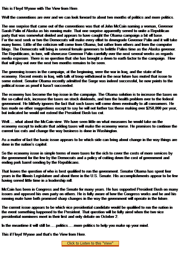 Text Box:  
This is Floyd Wynne with The View from Here.

Well the conventions are over and we can look forward to about two months of politics and more politics.

The one surprise that came out of the conventions was that of John McCain naming a woman, Governor Sarah Palin of Alaska as his running mate. That one surprise apparently served to unite a Republican party that was somewhat divided and appears to have caught the Obama campaign a bit off base.
For the next seek or two the Democrats will make every effort to downgrade Governor Palin and it will take many forms. Little of the criticism will come from Obama, but rather from others and from the computer blogs. The Democrats will bring in several female governors to belittle Palins time as the Alaska governor.
The Republicans, in turn, will showcase Governor Palin carefully over the next several weeks as regards media exposure. There is no question that she has brought a down to earth factor to the campaign.  How that will play out over the next two months remains to be seen.

The governing issues in the campaign, at the beginning, were the war in Iraq, and the state of the economy. Recent events in Iraq, with talk of troop withdrawal in the near future has muted that issue to some extent. Senator Obama recently admitted the Surge was indeed successful, he now points to the political issue as proof it hasnt succeeded.  

The economy has become the top issue in the campaign. The Obama solution is to increase the taxes on the so-called rich, increase the taxes on stock dividends, and turn the health problem over to the federal government. He blithely ignores the fact that such taxes will come down eventually to all consumers. He has made no other suggestions except to say he will not further tax those making over $250,000 per year, but indicated he would not extend the President Bush tax cut.

Well..what about the McCain view. We have seen little on what measures he would take on the economy except to indicate that adding taxes will make the economy worse. He promises to continue the current tax cuts and change the way business is done in Washington.

As a matter of fact the basic issue appears to be which side can bring about change in the way things are done in the nations capitol.  

So the economy issue in simple terms of more taxes for the rich to cover the costs of more services by the government for the few by the Democrats and a policy of cutting down the cost of government and ending pork barrel sending by the Republicans.

That leaves the question of who is best qualified to run the government. Senator Obama has spent four years in the Illinois Legislature and about three in the U.S. Senate. His accomplishments appear to be few having served little time in a leadership roll.

McCain has been in Congress and the Senate for many years. He has supported President Bush on many issues and opposed his own party on others. He is fully aware of how the Congress works and he and his running mate have both promised sharp changes in the way the government will operate in the future.

The current issue appears to be which vice presidential candidate would be qualified to run the nation in the event something happened to the President. That question will be fully aired when the two vice presidential nominees meet in their first and only debate on October 2.

In the meantime it will still be..politics..more politics to help you make up your mind.

This if Floyd Wynne and that's the View from Here.

 
 
